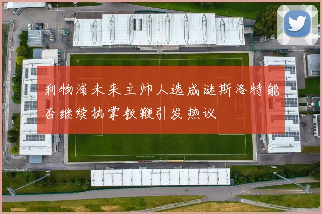 利物浦未来主帅人选成谜斯洛特能否继续执掌教鞭引发热议