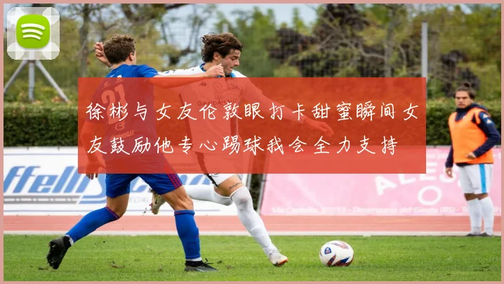 徐彬与女友伦敦眼打卡甜蜜瞬间女友鼓励他专心踢球我会全力支持