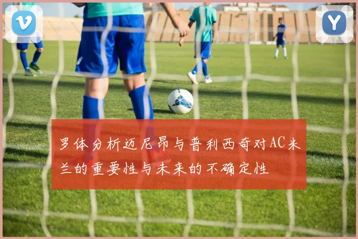 罗体分析迈尼昂与普利西奇对AC米兰的重要性与未来的不确定性