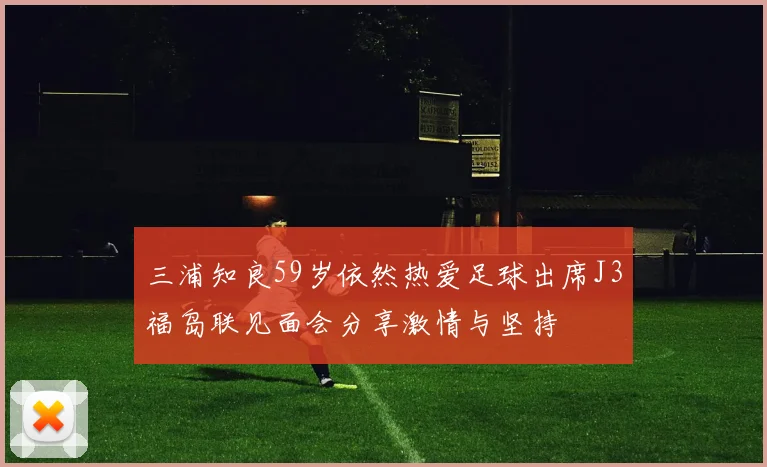三浦知良59岁依然热爱足球出席J3福岛联见面会分享激情与坚持