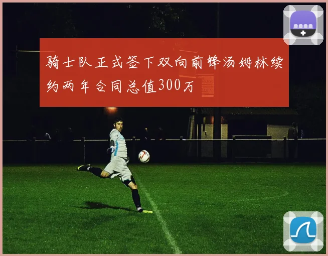 骑士队正式签下双向前锋汤姆林续约两年合同总值300万