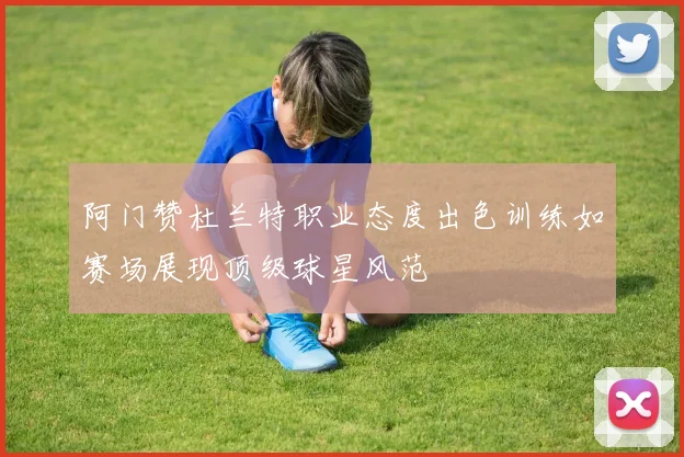 阿门赞杜兰特职业态度出色训练如赛场展现顶级球星风范