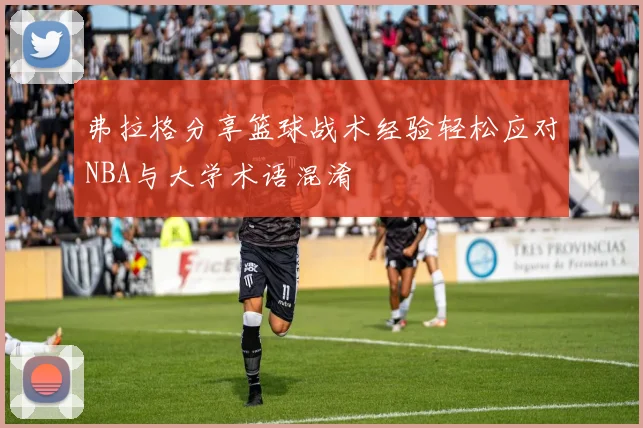弗拉格分享篮球战术经验轻松应对NBA与大学术语混淆