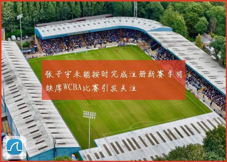 张子宇未能按时完成注册新赛季将缺席WCBA比赛引发关注