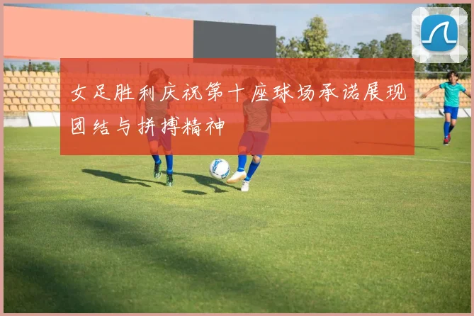 女足胜利庆祝第十座球场承诺展现团结与拼搏精神