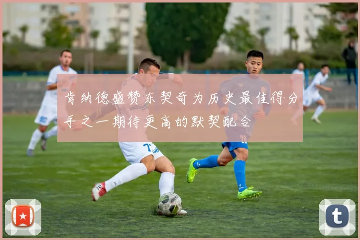 肯纳德盛赞东契奇为历史最佳得分手之一期待更高的默契配合