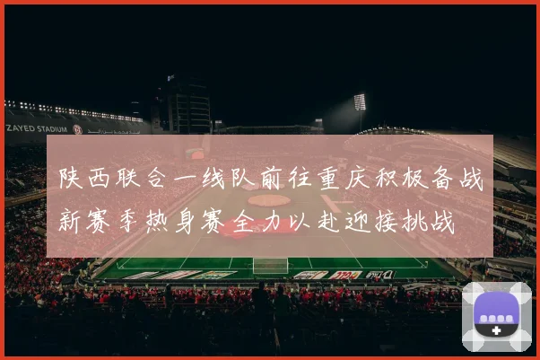 陕西联合一线队前往重庆积极备战新赛季热身赛全力以赴迎接挑战