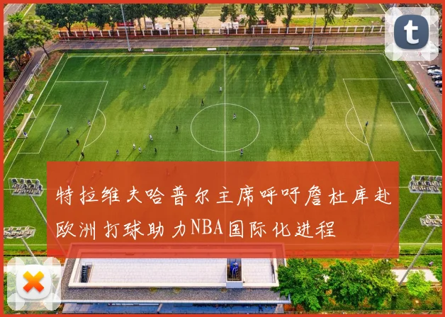 特拉维夫哈普尔主席呼吁詹杜库赴欧洲打球助力NBA国际化进程