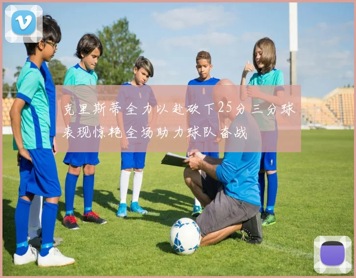 克里斯蒂全力以赴砍下25分三分球表现惊艳全场助力球队奋战