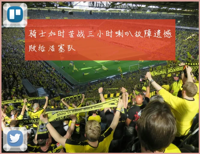 骑士加时苦战三小时喇叭故障遗憾败给活塞队