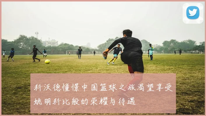 科沃德憧憬中国篮球之旅渴望享受姚明科比般的荣耀与待遇