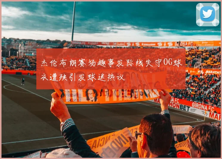 杰伦布朗赛场趣事发际线失守OG球衣遭殃引发球迷热议