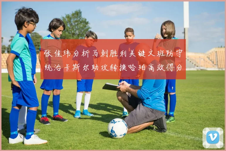 张佳玮分析马刺胜利关键文班防守统治卡斯尔助攻转换哈珀高效得分