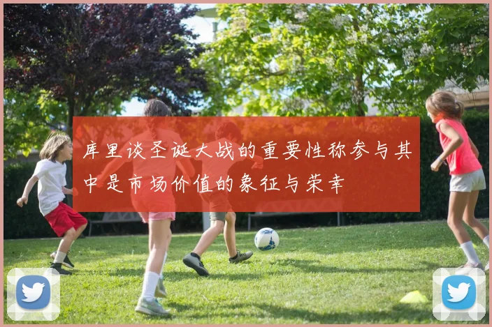 库里谈圣诞大战的重要性称参与其中是市场价值的象征与荣幸
