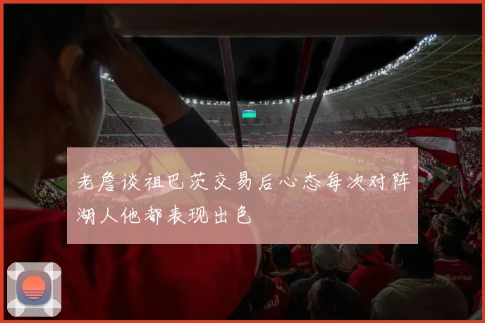 老詹谈祖巴茨交易后心态每次对阵湖人他都表现出色