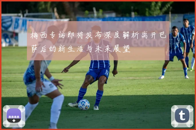 梅西专访即将发布深度解析离开巴萨后的新生活与未来展望