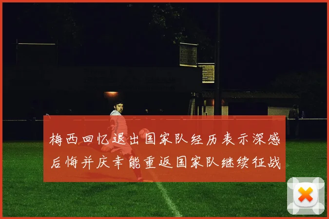 梅西回忆退出国家队经历表示深感后悔并庆幸能重返国家队继续征战