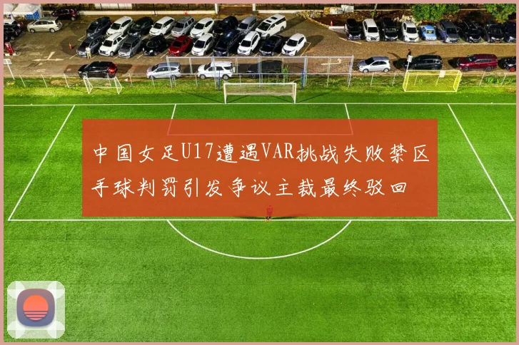 中国女足U17遭遇VAR挑战失败禁区手球判罚引发争议主裁最终驳回
