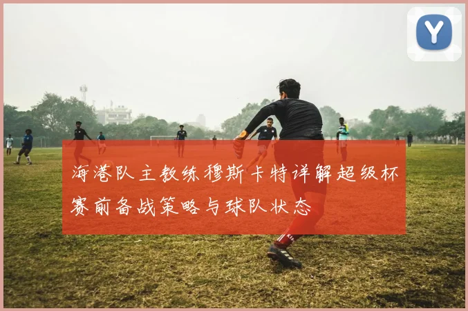 海港队主教练穆斯卡特详解超级杯赛前备战策略与球队状态